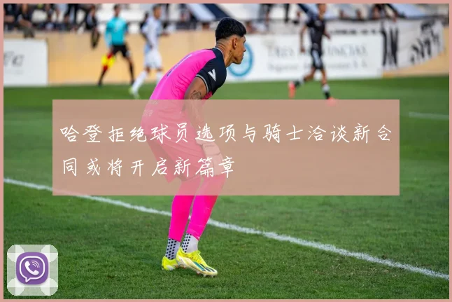 哈登拒绝球员选项与骑士洽谈新合同或将开启新篇章