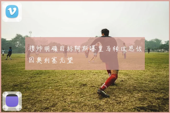 穆帅明确目标阿斯曝皇马转攻恩佐因奥利塞无望