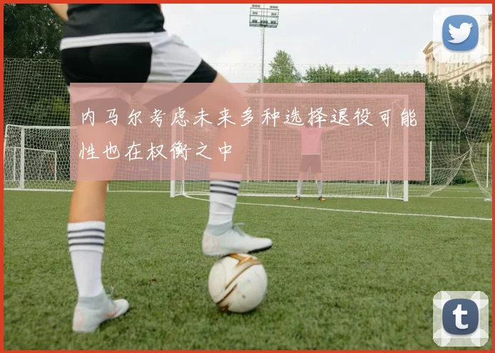 内马尔考虑未来多种选择退役可能性也在权衡之中