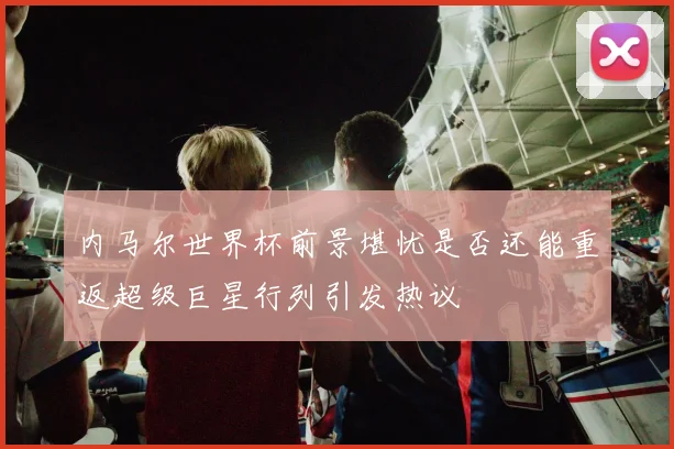 内马尔世界杯前景堪忧是否还能重返超级巨星行列引发热议