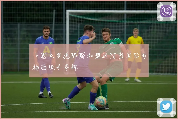 卡塞米罗愿降薪加盟迈阿密国际与梅西联手争辉