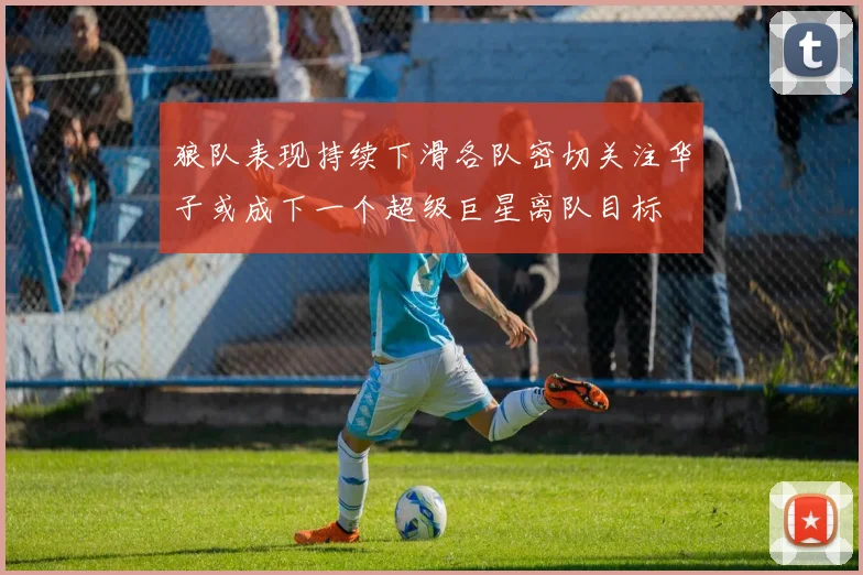 狼队表现持续下滑各队密切关注华子或成下一个超级巨星离队目标