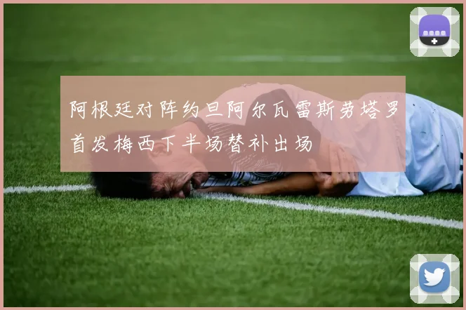 阿根廷对阵约旦阿尔瓦雷斯劳塔罗首发梅西下半场替补出场