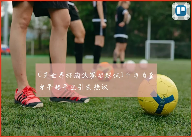 C罗世界杯淘汰赛进球仅1个与马奎尔平起平坐引发热议