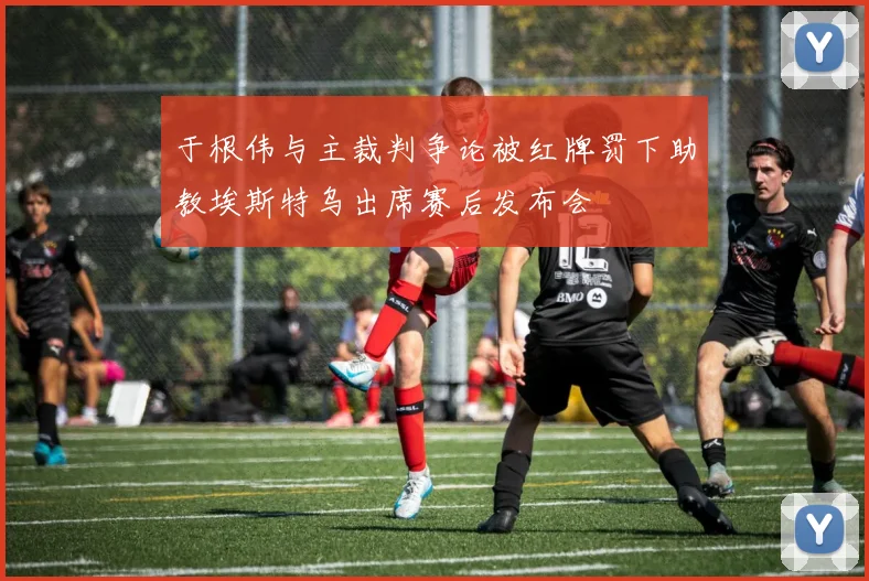 于根伟与主裁判争论被红牌罚下助教埃斯特乌出席赛后发布会