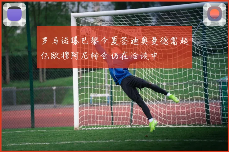 罗马诺曝巴黎今夏签迪奥曼德需超亿欧穆阿尼转会仍在洽谈中