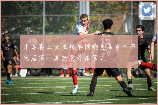 季后赛三分王榜单揭晓克莱命中率高居第一库里意外排第五